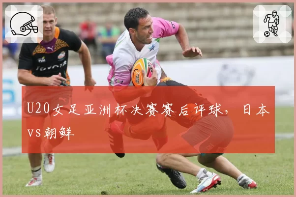 U20女足亚洲杯决赛赛后评球，日本vs朝鲜