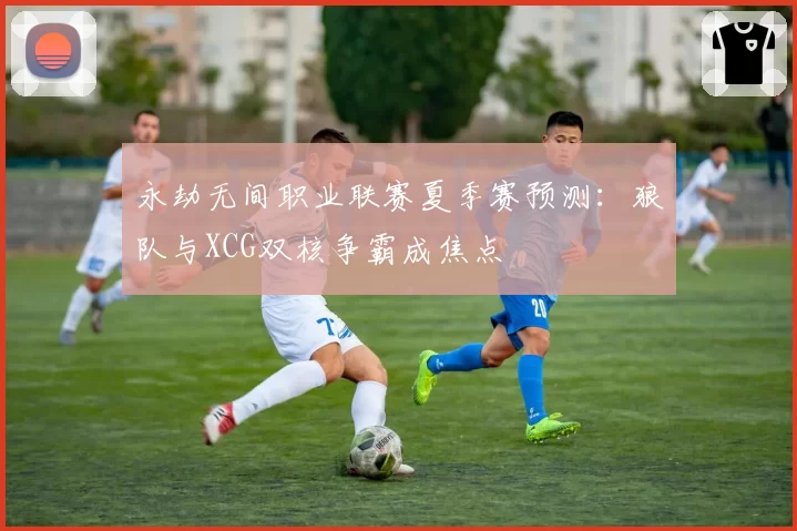 永劫无间职业联赛夏季赛预测：狼队与XCG双核争霸成焦点