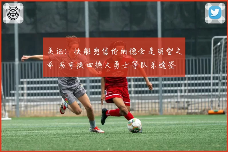 美记：快船兜售伦纳德会是明智之举 或可换回热火勇士等队乐透签