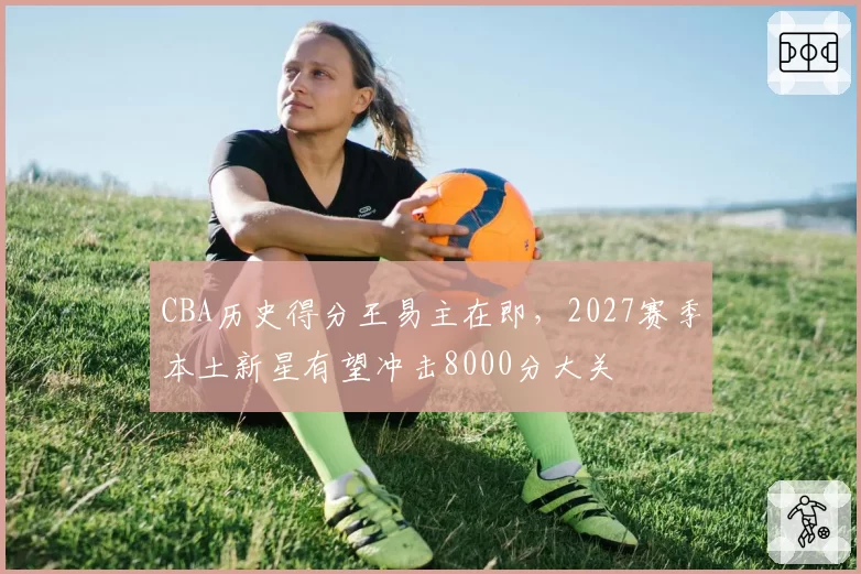CBA历史得分王易主在即，2027赛季本土新星有望冲击8000分大关