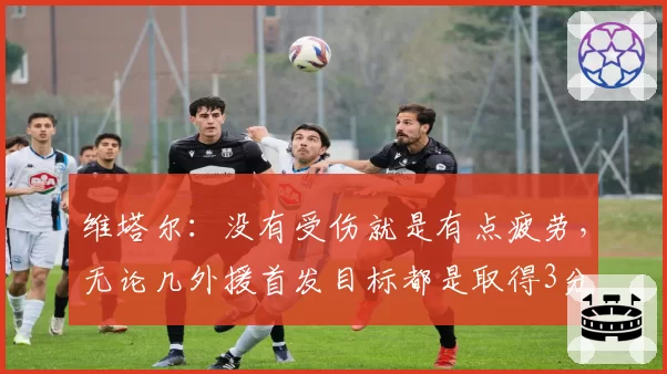 维塔尔：没有受伤就是有点疲劳，无论几外援首发目标都是取得3分
