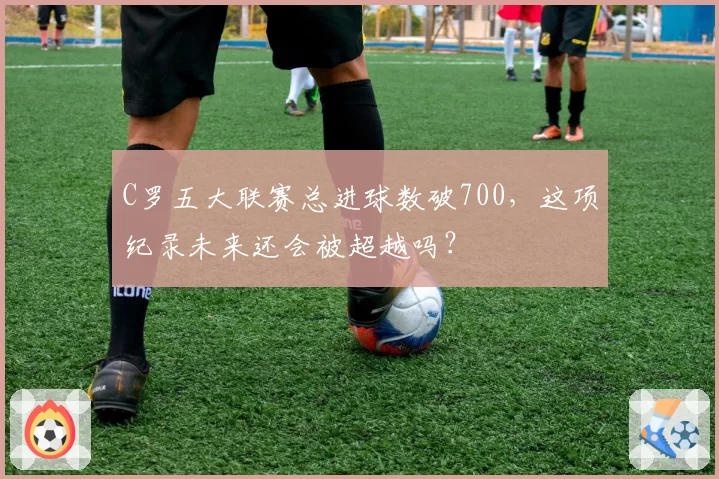 C罗五大联赛总进球数破700，这项纪录未来还会被超越吗？