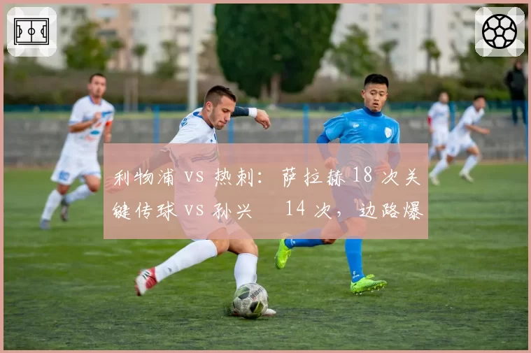 利物浦 vs 热刺：萨拉赫 18 次关键传球 vs 孙兴慜 14 次，边路爆点决定欧冠席位生死战
