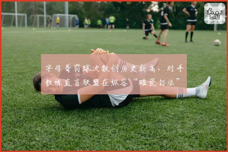 字母哥罚球次数创历史新高，对手教练直言联盟在纵容“碰瓷打法”