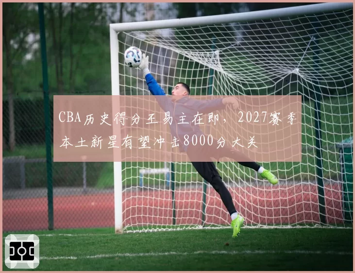 CBA历史得分王易主在即，2027赛季本土新星有望冲击8000分大关