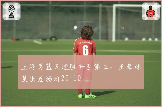 上海男篮五连胜升至第三，王哲林复出后场均20+10
