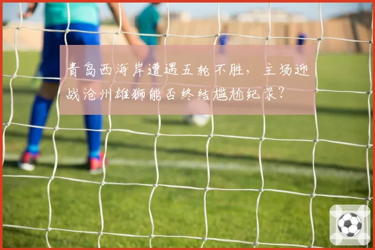 青岛西海岸遭遇五轮不胜，主场迎战沧州雄狮能否终结尴尬纪录？