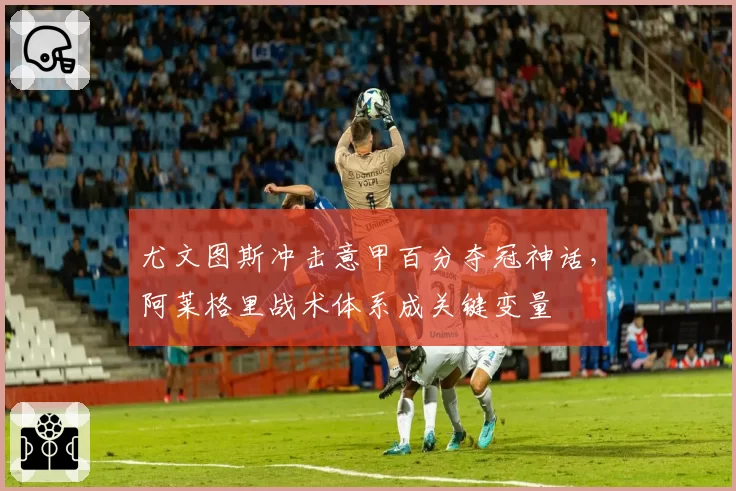尤文图斯冲击意甲百分夺冠神话，阿莱格里战术体系成关键变量