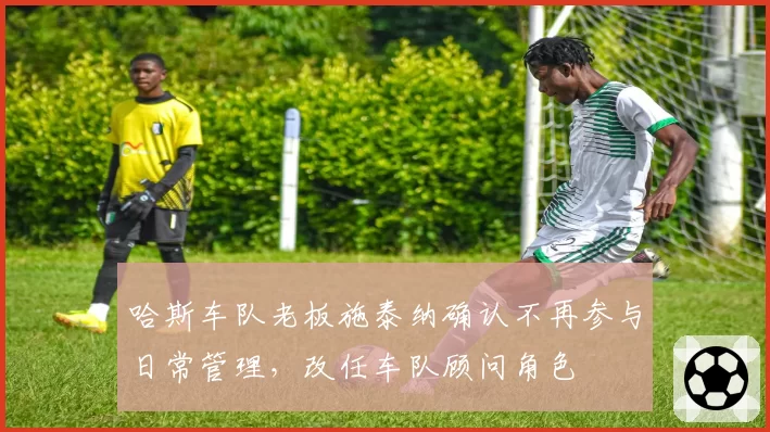 哈斯车队老板施泰纳确认不再参与日常管理,改任车队顾问角色