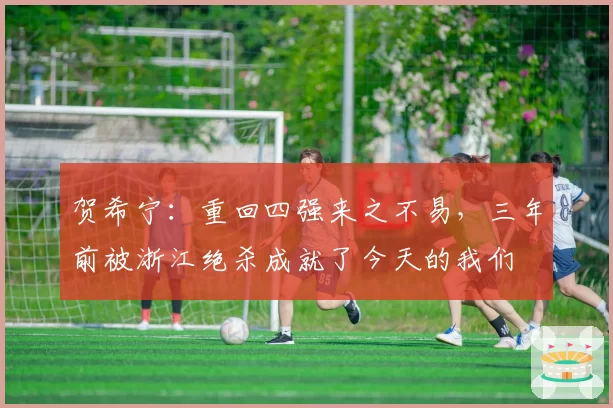 贺希宁：重回四强来之不易，三年前被浙江绝杀成就了今天的我们