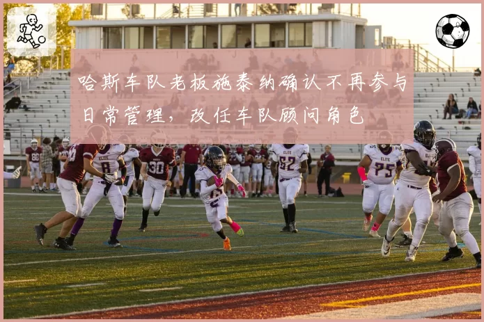 哈斯车队老板施泰纳确认不再参与日常管理,改任车队顾问角色