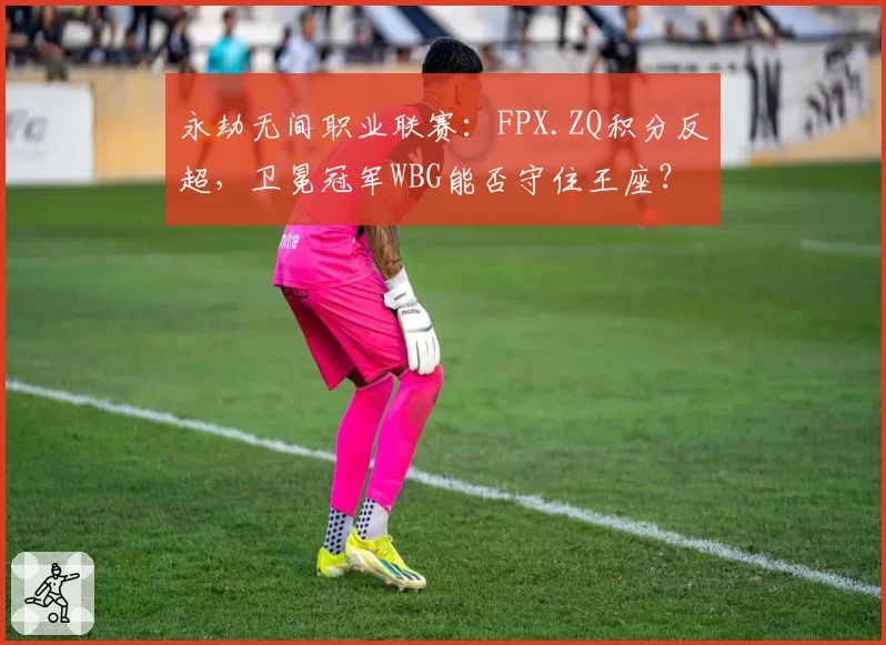 永劫无间职业联赛：FPX.ZQ积分反超，卫冕冠军WBG能否守住王座？