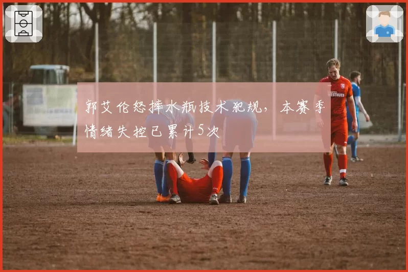 郭艾伦怒摔水瓶技术犯规，本赛季情绪失控已累计5次
