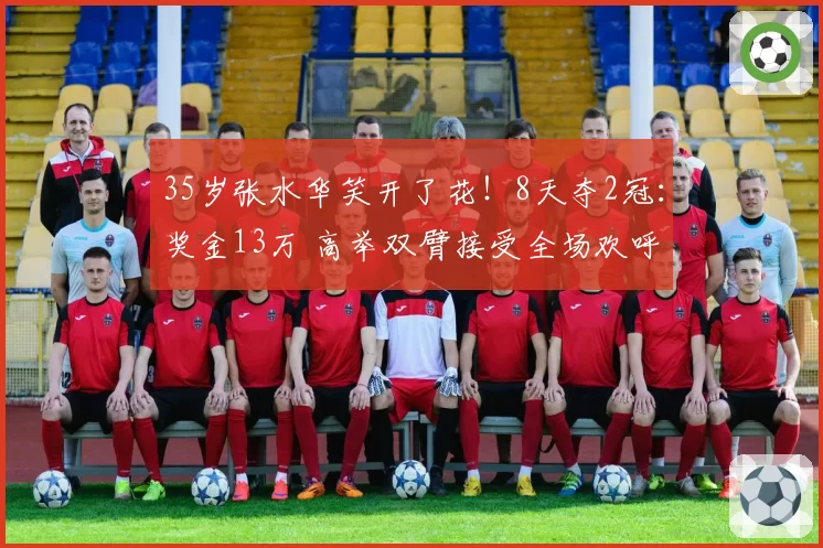 35岁张水华笑开了花!8天夺2冠:奖金13万 高举双臂接受全场欢呼