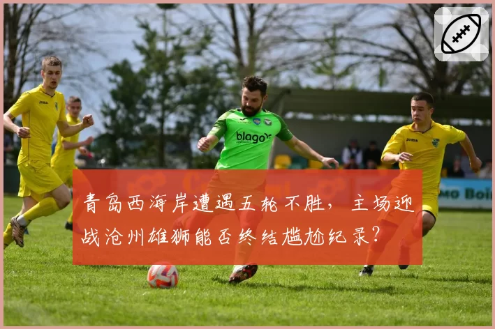 青岛西海岸遭遇五轮不胜，主场迎战沧州雄狮能否终结尴尬纪录？
