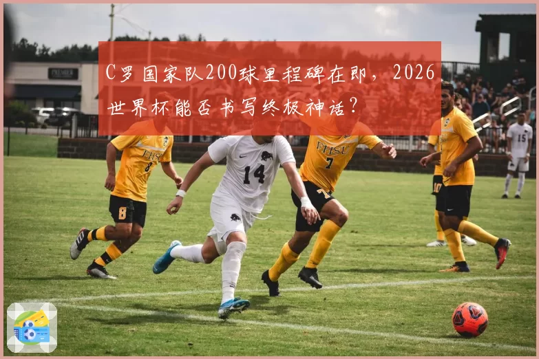 C罗国家队200球里程碑在即，2026世界杯能否书写终极神话？