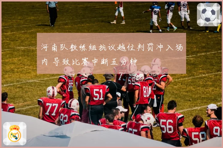 河南队教练组抗议越位判罚冲入场内 导致比赛中断五分钟
