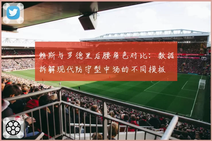 赖斯与罗德里后腰角色对比：数据拆解现代防守型中场的不同模板