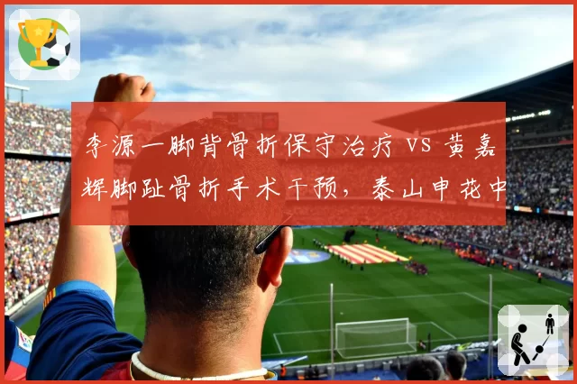 李源一脚背骨折保守治疗 vs 黄嘉辉脚趾骨折手术干预,泰山申花中场伤后康复策略迥异