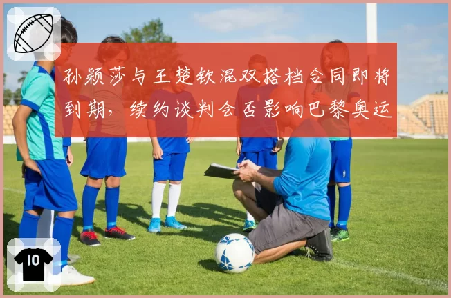 孙颖莎与王楚钦混双搭档合同即将到期,续约谈判会否影响巴黎奥运备战?