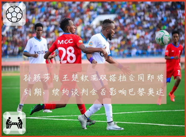 孙颖莎与王楚钦混双搭档合同即将到期,续约谈判会否影响巴黎奥运备战?