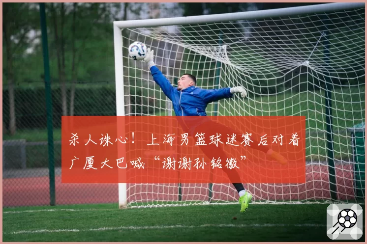 杀人诛心！上海男篮球迷赛后对着广厦大巴喊“谢谢孙铭徽”