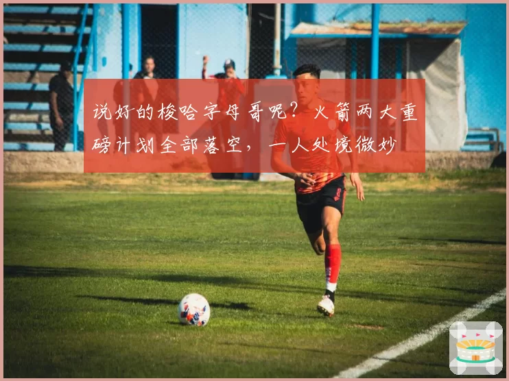 说好的梭哈字母哥呢?火箭两大重磅计划全部落空,一人处境微妙
