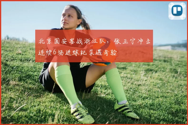 北京国安客战浙江队，张玉宁冲击连续6场进球纪录遇考验