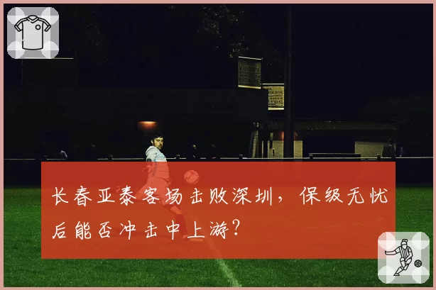 长春亚泰客场击败深圳，保级无忧后能否冲击中上游？