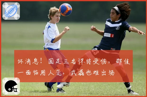 坏消息！国足三名悍将受伤，邵佳一面临用人荒，武磊也难出场