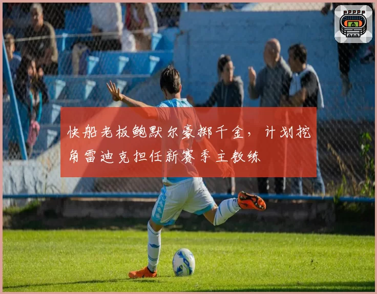 快船老板鲍默尔豪掷千金，计划挖角雷迪克担任新赛季主教练