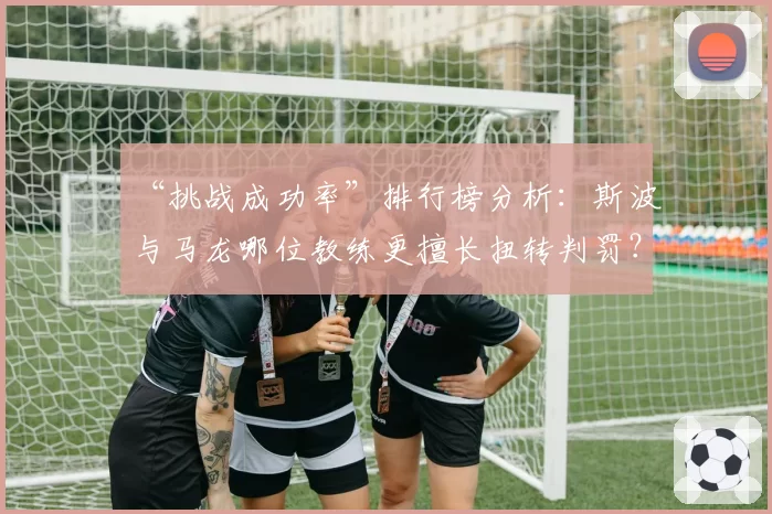 “挑战成功率”排行榜分析：斯波与马龙哪位教练更擅长扭转判罚？