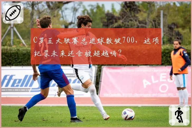 C罗五大联赛总进球数破700，这项纪录未来还会被超越吗？