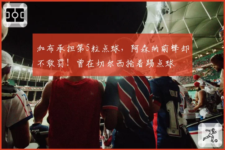加布承担第5粒点球，阿森纳前锋却不敢罚！曾在切尔西抢着踢点球