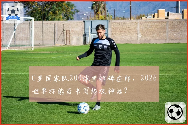 C罗国家队200球里程碑在即，2026世界杯能否书写终极神话？