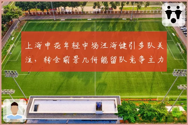 上海申花年轻中场汪海健引多队关注,转会前景几何能留队竞争主力?