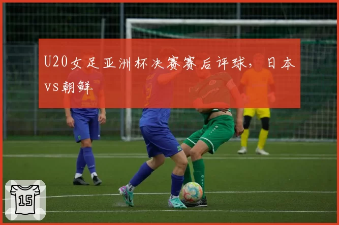 U20女足亚洲杯决赛赛后评球，日本vs朝鲜