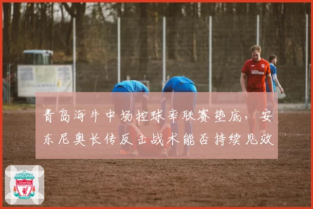 青岛海牛中场控球率联赛垫底，安东尼奥长传反击战术能否持续见效
